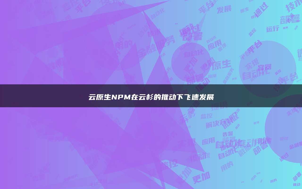 云原生NPM在云杉的推动下飞速发展