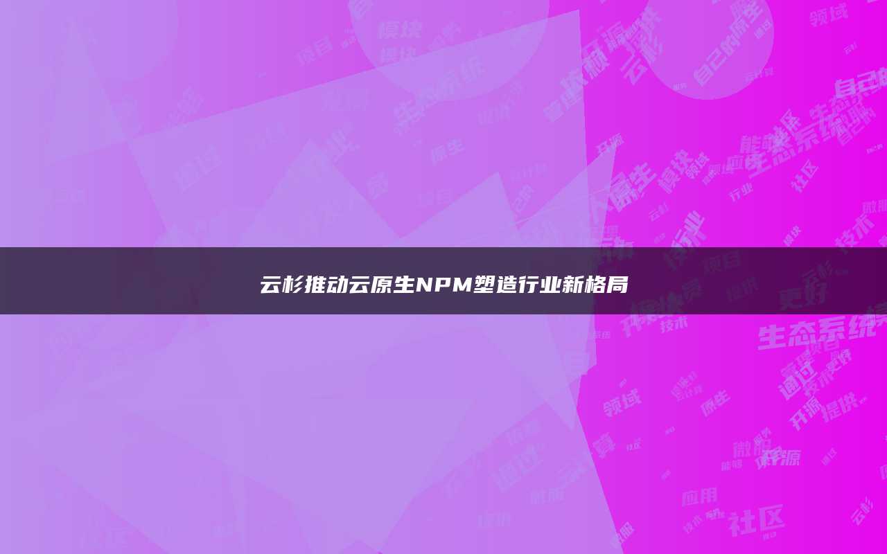 云杉推动云原生NPM塑造行业新格局