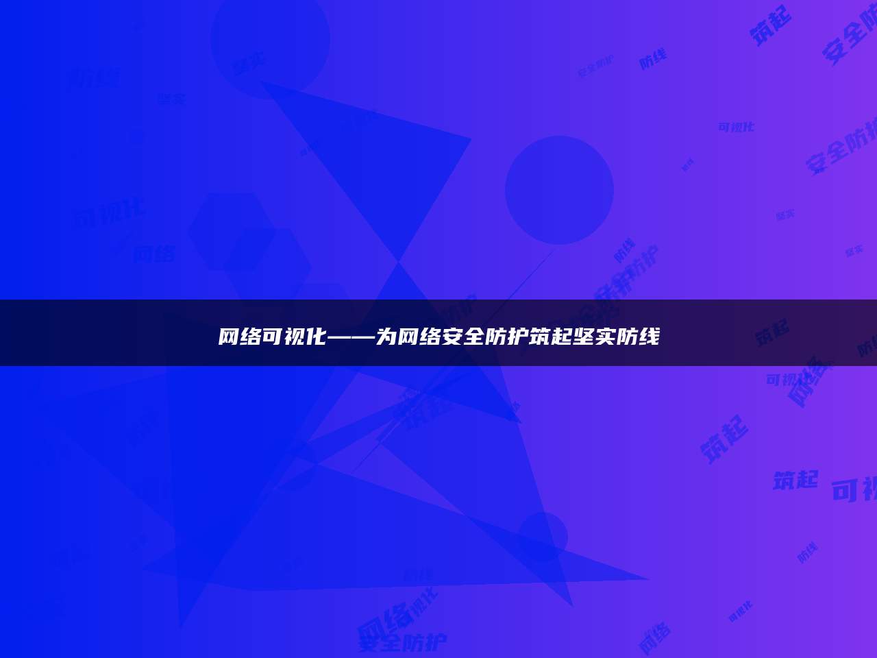 网络可视化——为网络安全防护筑起坚实防线