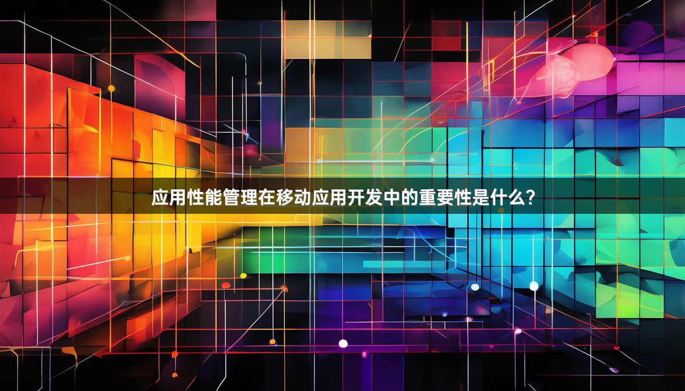 应用性能管理在移动应用开发中的重要性是什么？