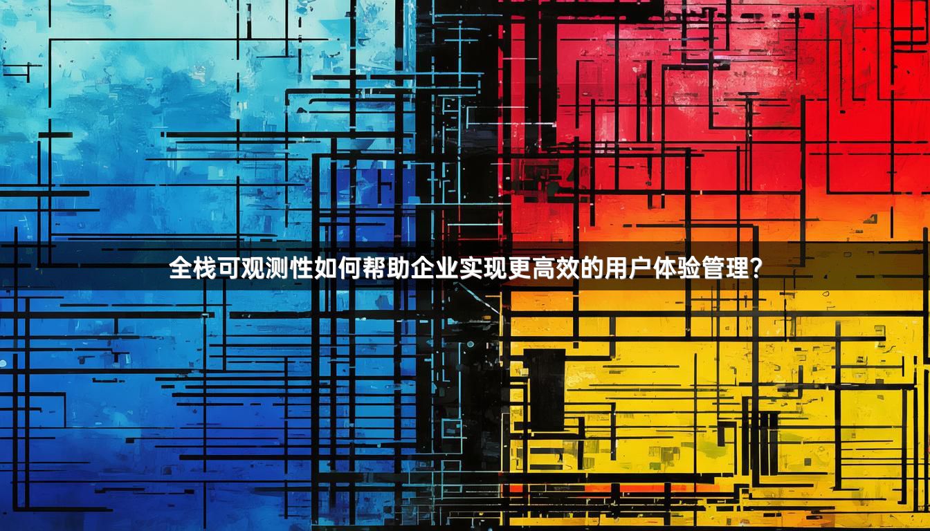 全栈可观测性如何帮助企业实现更高效的用户体验管理？