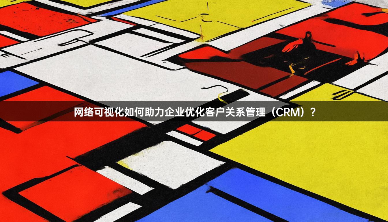 网络可视化如何助力企业优化客户关系管理（CRM）？