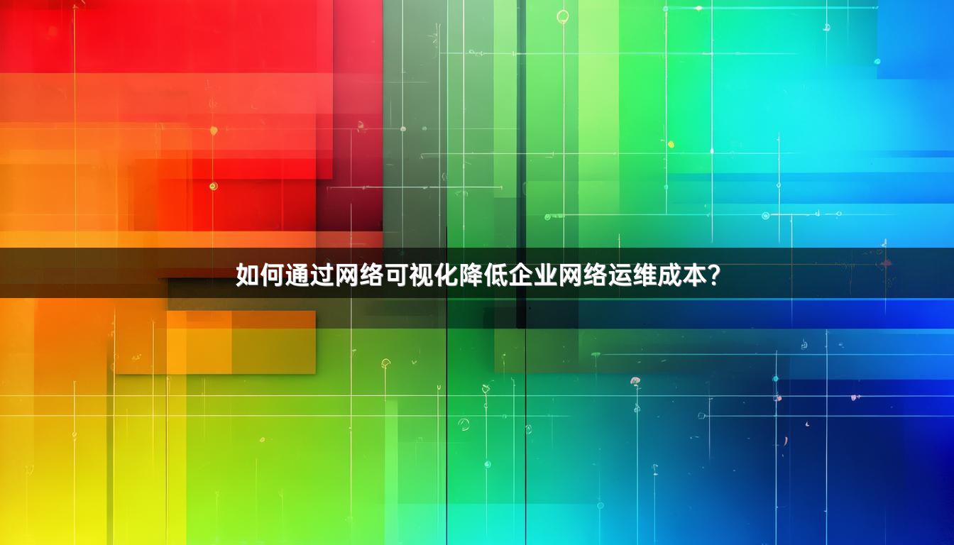如何通过网络可视化降低企业网络运维成本？